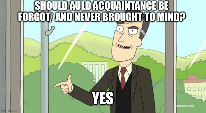 Rick and Morty - Yes | SHOULD AULD ACQUAINTANCE BE FORGOT,  AND NEVER BROUGHT TO MIND? YES | image tagged in rick and morty - yes | made w/ Imgflip meme maker