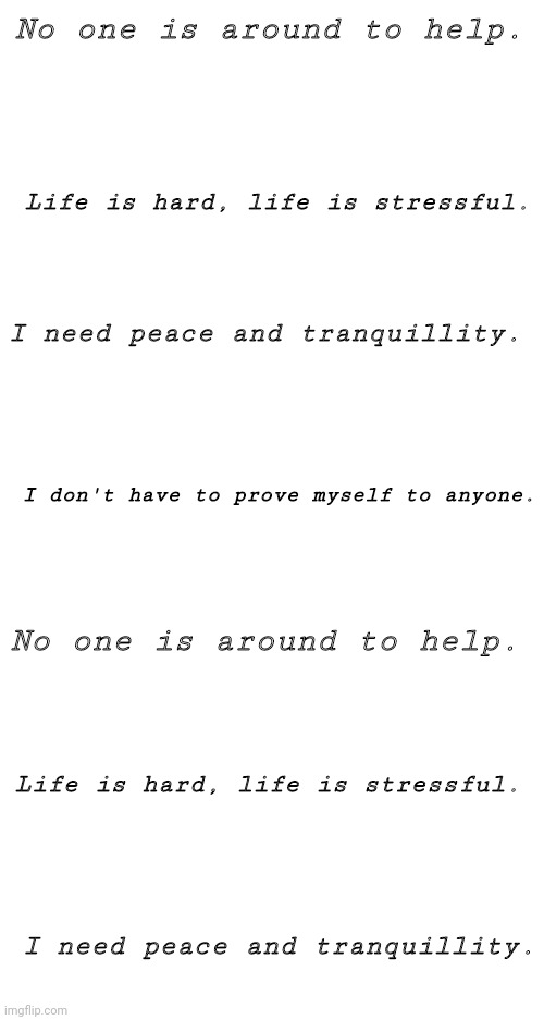 ... | No one is around to help. Life is hard, life is stressful. I need peace and tranquillity. I don't have to prove myself to anyone. No one is around to help. Life is hard, life is stressful. I need peace and tranquillity. | image tagged in blank white template | made w/ Imgflip meme maker