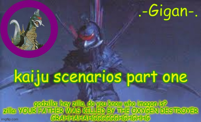 says the guy killed by conventional weaponry | kaiju scenarios part one; godzilla: hey zilla, do you know who imagon is?
zilla: YOUR FATHER WAS KILLED BY THE OXYGEN DESTROYER
GRAHHAHAHGGGGGGHGHGHHG | made w/ Imgflip meme maker