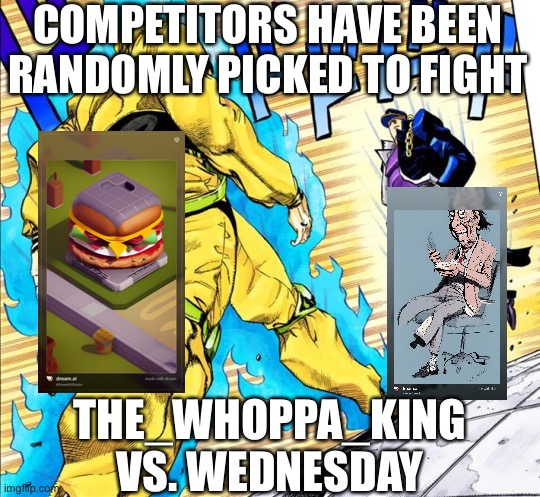 Either democracy or chance game | COMPETITORS HAVE BEEN RANDOMLY PICKED TO FIGHT; THE_WHOPPA_KING VS. WEDNESDAY | image tagged in jojo's walk,balls,arena | made w/ Imgflip meme maker