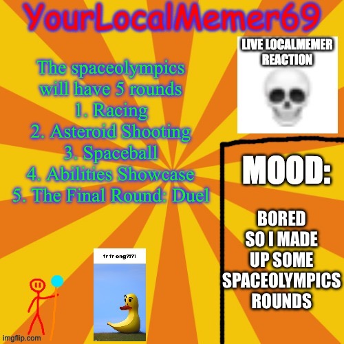 By the way, spaceball is basically rocket league but 0 gravity (edit: rounds 3 and 4 will be switched) | The spaceolympics will have 5 rounds
1. Racing
2. Asteroid Shooting
3. Spaceball
4. Abilities Showcase
5. The Final Round: Duel; BORED SO I MADE UP SOME SPACEOLYMPICS ROUNDS | image tagged in yourlocalmemer69 announcement template 1 0 | made w/ Imgflip meme maker