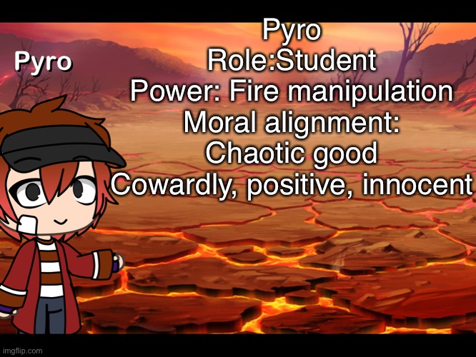 Pyro- | Pyro
Role:Student
Power: Fire manipulation
Moral alignment: Chaotic good
Cowardly, positive, innocent | image tagged in lol | made w/ Imgflip meme maker