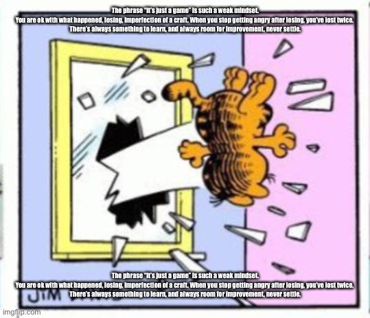 Garfield gets thrown out of a window | The phrase “it’s just a game” is such a weak mindset. You are ok with what happened, losing, imperfection of a craft. When you stop getting angry after losing, you’ve lost twice. 

There’s always something to learn, and always room for improvement, never settle. The phrase “it’s just a game” is such a weak mindset. You are ok with what happened, losing, imperfection of a craft. When you stop getting angry after losing, you’ve lost twice. 

There’s always something to learn, and always room for improvement, never settle. | image tagged in garfield gets thrown out of a window | made w/ Imgflip meme maker