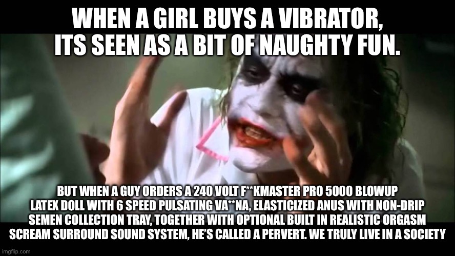 Haha wow unfunny repost | WHEN A GIRL BUYS A VIBRATOR, ITS SEEN AS A BIT OF NAUGHTY FUN. BUT WHEN A GUY ORDERS A 240 VOLT F**KMASTER PRO 5000 BLOWUP LATEX DOLL WITH 6 SPEED PULSATING VA**NA, ELASTICIZED ANUS WITH NON-DRIP SEMEN COLLECTION TRAY, TOGETHER WITH OPTIONAL BUILT IN REALISTIC ORGASM SCREAM SURROUND SOUND SYSTEM, HE’S CALLED A PERVERT. WE TRULY LIVE IN A SOCIETY | image tagged in joker nobody bats an eye,balls,shitpost | made w/ Imgflip meme maker