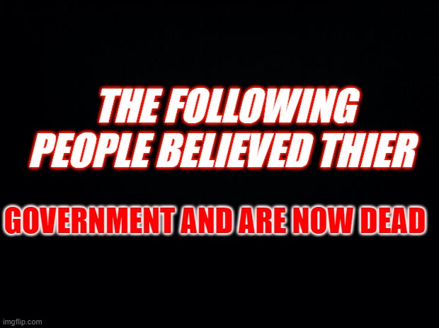 Black background | THE FOLLOWING PEOPLE BELIEVED THIER; GOVERNMENT AND ARE NOW DEAD | image tagged in black background | made w/ Imgflip meme maker