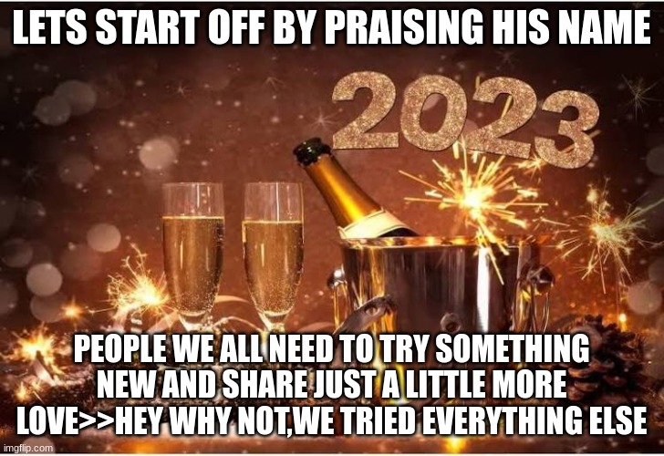 New Year 2023 | LETS START OFF BY PRAISING HIS NAME; PEOPLE WE ALL NEED TO TRY SOMETHING NEW AND SHARE JUST A LITTLE MORE LOVE>>HEY WHY NOT,WE TRIED EVERYTHING ELSE | image tagged in new year 2023 | made w/ Imgflip meme maker