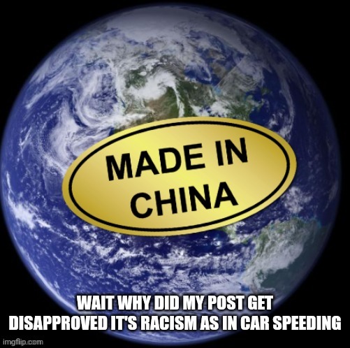 Earth Was Made In China | WAIT WHY DID MY POST GET DISAPPROVED IT'S RACISM AS IN CAR SPEEDING | image tagged in earth was made in china | made w/ Imgflip meme maker