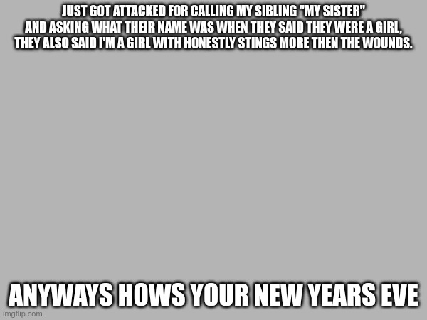 They might have been joking but I was just trying to respect | JUST GOT ATTACKED FOR CALLING MY SIBLING "MY SISTER" AND ASKING WHAT THEIR NAME WAS WHEN THEY SAID THEY WERE A GIRL, THEY ALSO SAID I'M A GIRL WITH HONESTLY STINGS MORE THEN THE WOUNDS. ANYWAYS HOWS YOUR NEW YEARS EVE | made w/ Imgflip meme maker