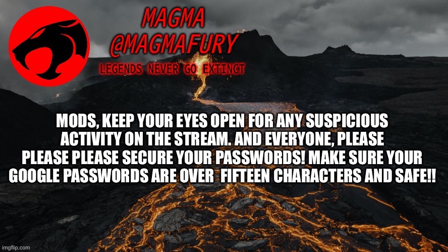 Also, happy 2023. | MODS, KEEP YOUR EYES OPEN FOR ANY SUSPICIOUS ACTIVITY ON THE STREAM. AND EVERYONE, PLEASE PLEASE PLEASE SECURE YOUR PASSWORDS! MAKE SURE YOUR GOOGLE PASSWORDS ARE OVER  FIFTEEN CHARACTERS AND SAFE!! | image tagged in magma's announcement template 3 0 | made w/ Imgflip meme maker