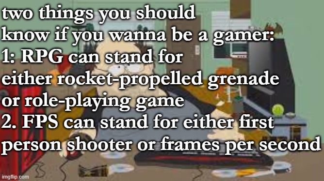 gaming abbreviations be like | two things you should know if you wanna be a gamer:
1: RPG can stand for either rocket-propelled grenade or role-playing game
2. FPS can stand for either first person shooter or frames per second | image tagged in gamer,tips,gaming,video games,discord moderator,memes | made w/ Imgflip meme maker