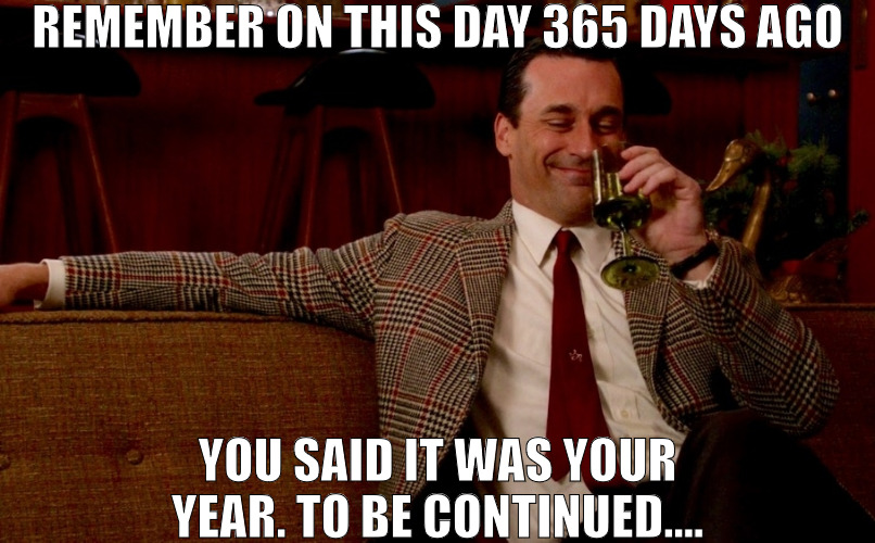 EVERYDAY IS A NEW DAY FOR YOU | REMEMBER ON THIS DAY 365 DAYS AGO; YOU SAID IT WAS YOUR YEAR. TO BE CONTINUED.... | image tagged in don draper new years eve,meme | made w/ Imgflip meme maker