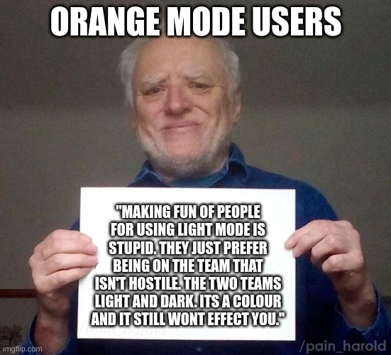 hide the pain harold sign | ORANGE MODE USERS; "MAKING FUN OF PEOPLE FOR USING LIGHT MODE IS STUPID. THEY JUST PREFER BEING ON THE TEAM THAT ISN'T HOSTILE. THE TWO TEAMS LIGHT AND DARK. ITS A COLOUR AND IT STILL WONT EFFECT YOU." | image tagged in hide the pain harold sign | made w/ Imgflip meme maker