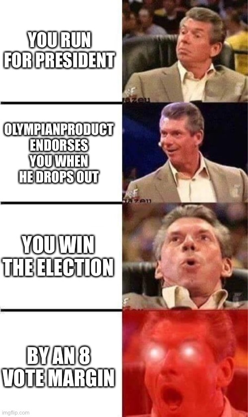 Vince McMahon Reaction w/Glowing Eyes | YOU RUN FOR PRESIDENT OLYMPIANPRODUCT ENDORSES YOU WHEN HE DROPS OUT YOU WIN THE ELECTION BY AN 8 VOTE MARGIN | image tagged in vince mcmahon reaction w/glowing eyes | made w/ Imgflip meme maker