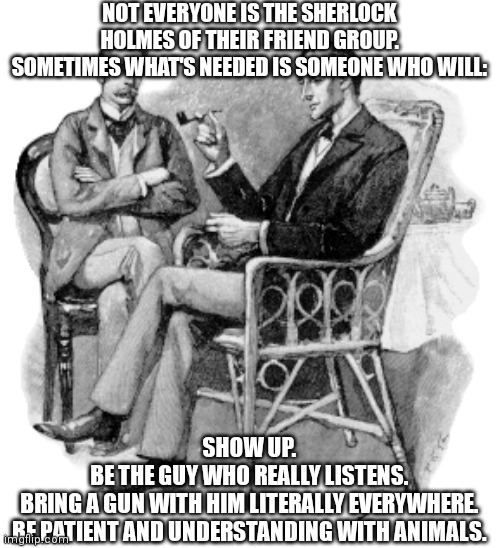 NOT EVERYONE IS THE SHERLOCK HOLMES OF THEIR FRIEND GROUP. SOMETIMES WHAT'S NEEDED IS SOMEONE WHO WILL:; SHOW UP.
BE THE GUY WHO REALLY LISTENS.
BRING A GUN WITH HIM LITERALLY EVERYWHERE.
BE PATIENT AND UNDERSTANDING WITH ANIMALS. | image tagged in memes | made w/ Imgflip meme maker