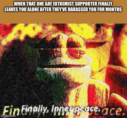 Finally | WHEN THAT ONE GAY EXTREMIST SUPPORTER FINALLY LEAVES YOU ALONE AFTER THEY’VE HARASSED YOU FOR MONTHS | image tagged in finally inner peace overlaid deep-fried 1,aer0a sucks | made w/ Imgflip meme maker