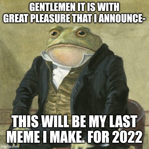 Gentlemen, it is with great pleasure to inform you that | GENTLEMEN IT IS WITH GREAT PLEASURE THAT I ANNOUNCE-; THIS WILL BE MY LAST MEME I MAKE. FOR 2022 | image tagged in gentlemen it is with great pleasure to inform you that | made w/ Imgflip meme maker
