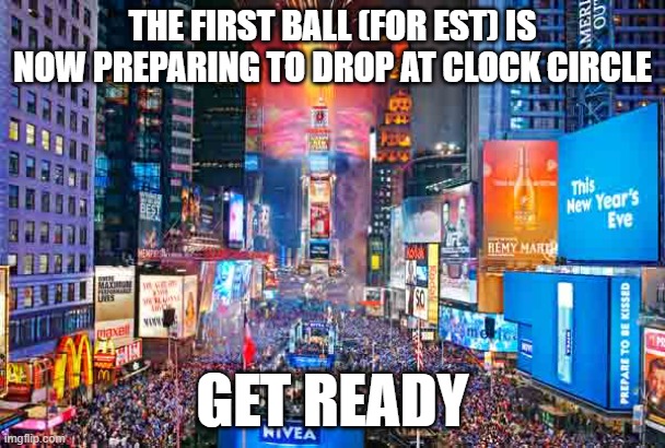 Happy New Year from Time Square~ | THE FIRST BALL (FOR EST) IS NOW PREPARING TO DROP AT CLOCK CIRCLE; GET READY | image tagged in happy new year from time square | made w/ Imgflip meme maker