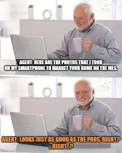 agent photographer | AGENT: HERE ARE THE PHOTOS THAT I TOOK ON MY SMARTPHONE TO MARKET YOUR HOME ON THE MLS. AGENT: LOOKS JUST AS GOOD AS THE PROS, RIGHT?

...RIGHT...? | image tagged in memes,hide the pain harold | made w/ Imgflip meme maker