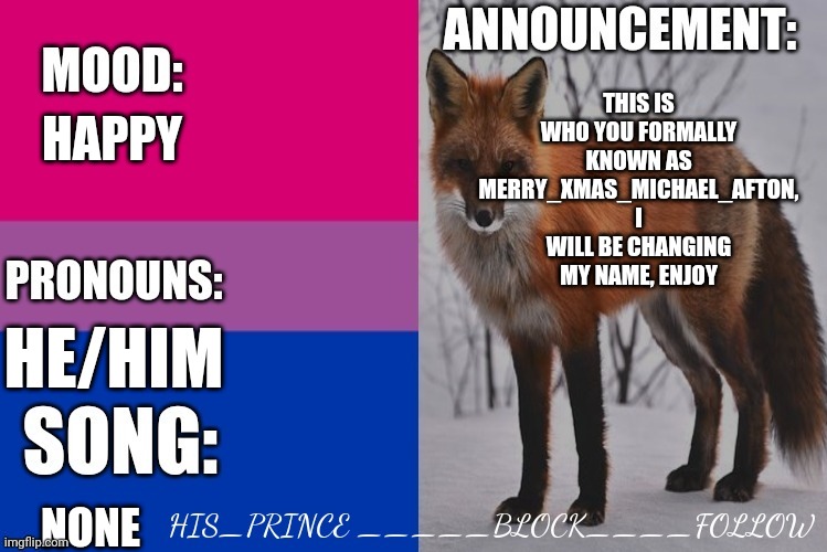 His_prince's announcement template | HAPPY; THIS IS WHO YOU FORMALLY KNOWN AS MERRY_XMAS_MICHAEL_AFTON, I WILL BE CHANGING MY NAME, ENJOY; HE/HIM; NONE | image tagged in his_prince's announcement template | made w/ Imgflip meme maker