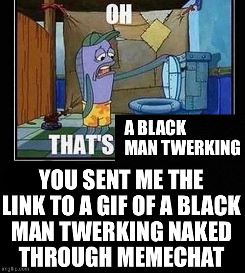@cinna | A BLACK MAN TWERKING; YOU SENT ME THE
LINK TO A GIF OF A BLACK
MAN TWERKING NAKED
THROUGH MEMECHAT | image tagged in oh that s | made w/ Imgflip meme maker