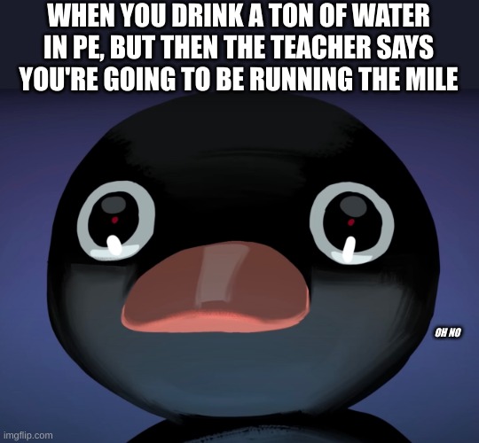 Pingu stare | WHEN YOU DRINK A TON OF WATER IN PE, BUT THEN THE TEACHER SAYS YOU'RE GOING TO BE RUNNING THE MILE; OH NO | image tagged in pingu stare | made w/ Imgflip meme maker