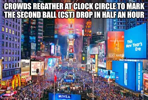 Happy New Year from Time Square~ | CROWDS REGATHER AT CLOCK CIRCLE TO MARK THE SECOND BALL (CST) DROP IN HALF AN HOUR | image tagged in happy new year from time square | made w/ Imgflip meme maker