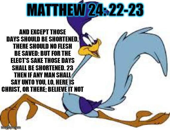 roadrunner | MATTHEW 24: 22-23 AND EXCEPT THOSE DAYS SHOULD BE SHORTENED, THERE SHOULD NO FLESH BE SAVED: BUT FOR THE ELECT'S SAKE THOSE DAYS SHALL BE SH | image tagged in roadrunner | made w/ Imgflip meme maker