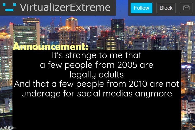 ...Happy new years anyway! No resolution, my lazy ass can't handle it. | It's strange to me that a few people from 2005 are legally adults
And that a few people from 2010 are not underage for social medias anymore | image tagged in virtualizerextreme updated announcement | made w/ Imgflip meme maker