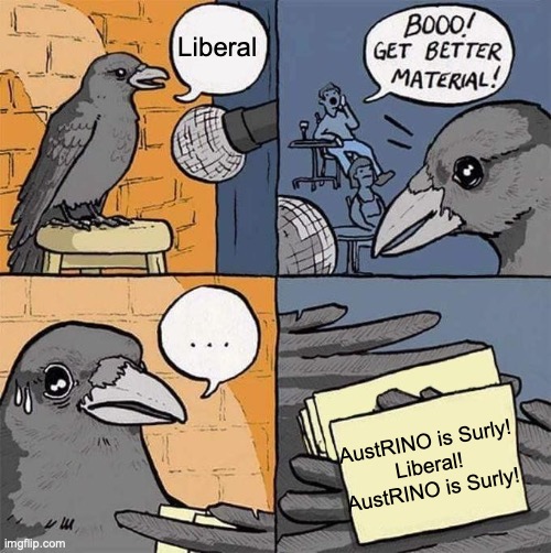 All CRT can think of when attacking me, either I'm a liberal or a Surly alt but I'm neither and both those theories don't add up | Liberal; AustRINO is Surly!
Liberal!
AustRINO is Surly! | image tagged in get better material meme,austrino,is not,an alt,nor,a liberal | made w/ Imgflip meme maker