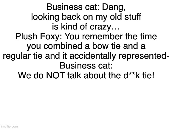 0-0 | Business cat: Dang, looking back on my old stuff is kind of crazy…
Plush Foxy: You remember the time you combined a bow tie and a regular tie and it accidentally represented-
Business cat: We do NOT talk about the d**k tie! | image tagged in blank white template | made w/ Imgflip meme maker