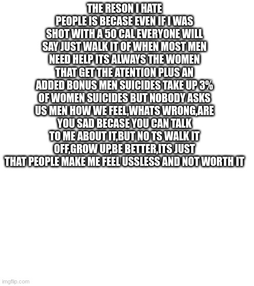 THE RESON I HATE PEOPLE IS BECASE EVEN IF I WAS SHOT WITH A 50 CAL EVERYONE WILL SAY JUST WALK IT OF WHEN MOST MEN NEED HELP ITS ALWAYS THE WOMEN THAT GET THE ATENTION PLUS AN ADDED BONUS MEN SUICIDES TAKE UP 3% OF WOMEN SUICIDES BUT NOBODY ASKS US MEN HOW WE FEEL,WHATS WRONG,ARE YOU SAD BECASE YOU CAN TALK TO ME ABOUT IT,BUT NO TS WALK IT OFF,GROW UP,BE BETTER,ITS JUST THAT PEOPLE MAKE ME FEEL USSLESS AND NOT WORTH IT | made w/ Imgflip meme maker