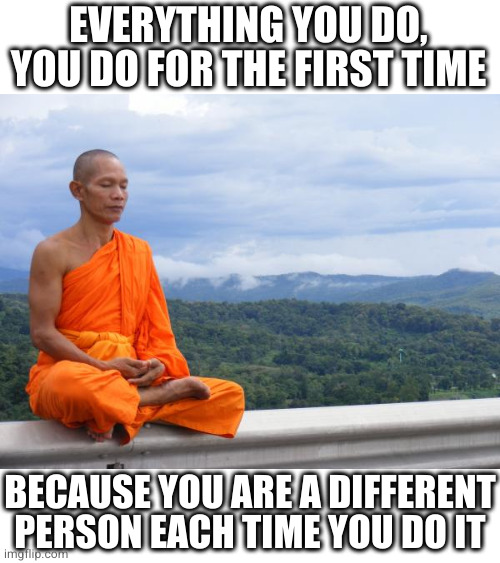 Buddhist Monk meditating | EVERYTHING YOU DO, YOU DO FOR THE FIRST TIME BECAUSE YOU ARE A DIFFERENT PERSON EACH TIME YOU DO IT | image tagged in buddhist monk meditating | made w/ Imgflip meme maker