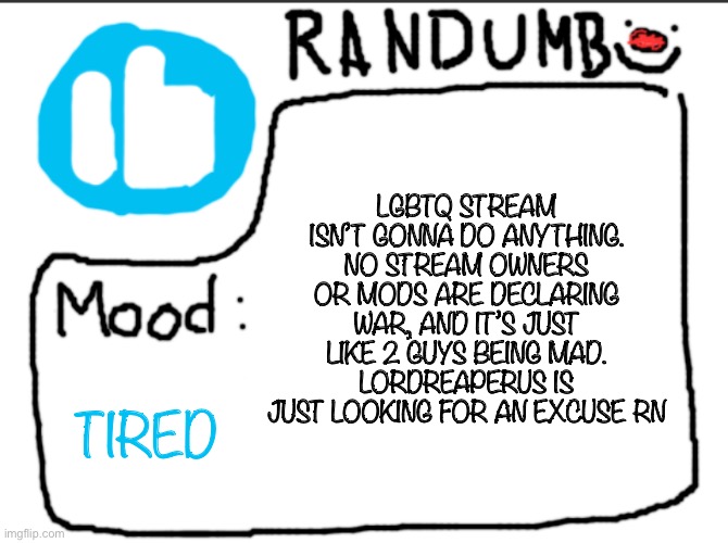 also i just finished setting up a new home screen, i’ll post it later | LGBTQ STREAM ISN’T GONNA DO ANYTHING. NO STREAM OWNERS OR MODS ARE DECLARING WAR, AND IT’S JUST LIKE 2 GUYS BEING MAD. LORDREAPERUS IS JUST LOOKING FOR AN EXCUSE RN; TIRED | image tagged in randumb announcement | made w/ Imgflip meme maker