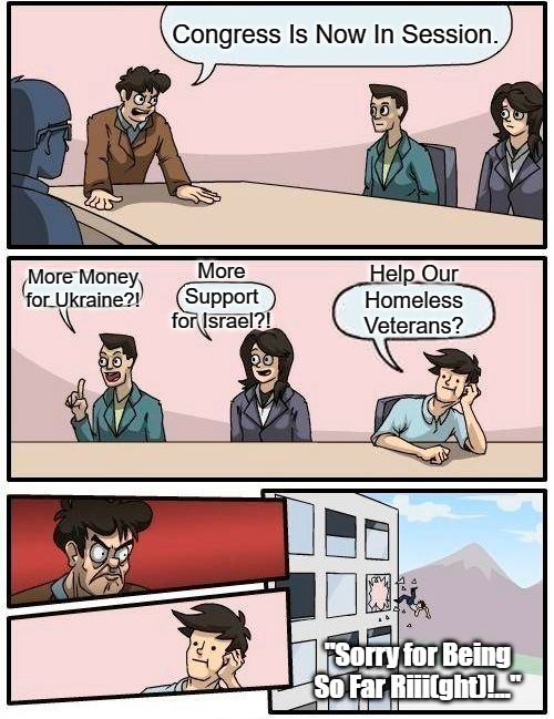 Weimerican Priorities | Congress Is Now In Session. More Money
for Ukraine?! More Support
for Israel?! Help Our
Homeless
Veterans? "Sorry for Being So Far Riii(ght)!..." | image tagged in memes,boardroom meeting suggestion,uniparty politics,america first,dying empire,bankster warfare | made w/ Imgflip meme maker