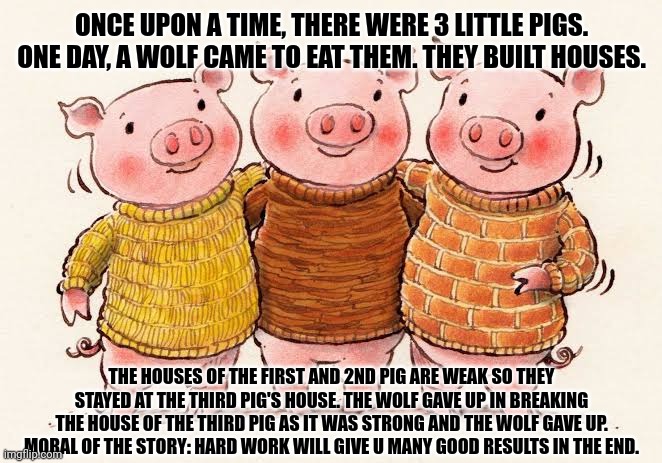 ONCE UPON A TIME, THERE WERE 3 LITTLE PIGS. ONE DAY, A WOLF CAME TO EAT THEM. THEY BUILT HOUSES. THE HOUSES OF THE FIRST AND 2ND PIG ARE WEAK SO THEY STAYED AT THE THIRD PIG'S HOUSE. THE WOLF GAVE UP IN BREAKING THE HOUSE OF THE THIRD PIG AS IT WAS STRONG AND THE WOLF GAVE UP. MORAL OF THE STORY: HARD WORK WILL GIVE U MANY GOOD RESULTS IN THE END. | image tagged in memes,little,piggy | made w/ Imgflip meme maker