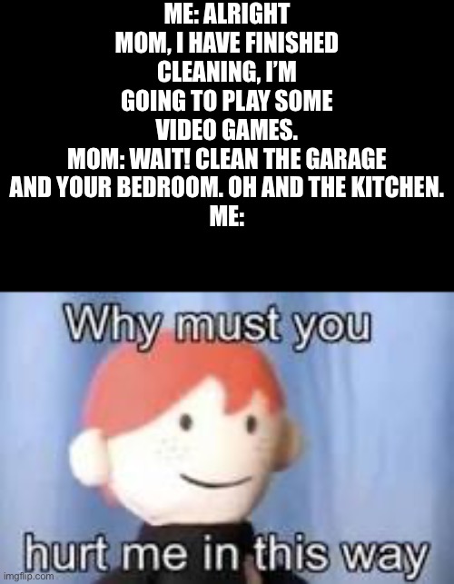 Not repost (fun community keeps deleting my memes because they think it’s repost | ME: ALRIGHT MOM, I HAVE FINISHED CLEANING, I’M GOING TO PLAY SOME VIDEO GAMES.
MOM: WAIT! CLEAN THE GARAGE AND YOUR BEDROOM. OH AND THE KITCHEN.
ME: | image tagged in reposts are lame | made w/ Imgflip meme maker