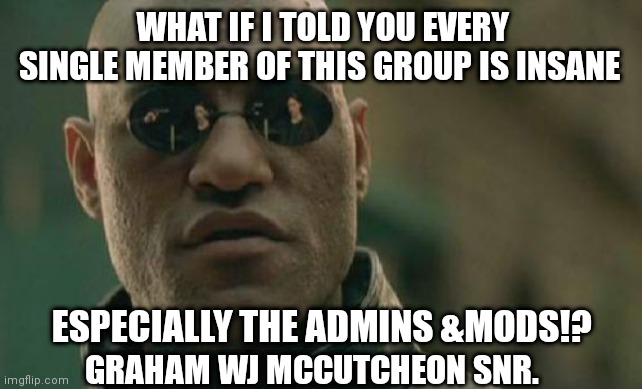 Insane Group Members. | WHAT IF I TOLD YOU EVERY SINGLE MEMBER OF THIS GROUP IS INSANE; ESPECIALLY THE ADMINS &MODS!? GRAHAM WJ MCCUTCHEON SNR. | image tagged in memes,matrix morpheus | made w/ Imgflip meme maker
