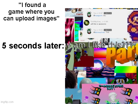 no game with this level of interactivity is safe for me to use | "I found a game where you can upload images"; 5 seconds later: | image tagged in blank white template | made w/ Imgflip meme maker