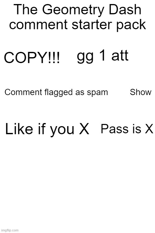 Geometry Dash comments |  The Geometry Dash comment starter pack; gg 1 att; COPY!!! Comment flagged as spam         Show; Like if you X; Pass is X | image tagged in memes,geometry dash | made w/ Imgflip meme maker