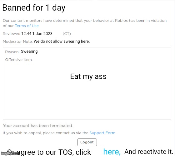 banned from ROBLOX (2021 Edition) | 12:44 1 Jan 2023 We do not allow swearing here. Swearing Eat my ass Or agree to our TOS, click here, And reactivate it. Banned for 1 day | image tagged in banned from roblox 2021 edition | made w/ Imgflip meme maker