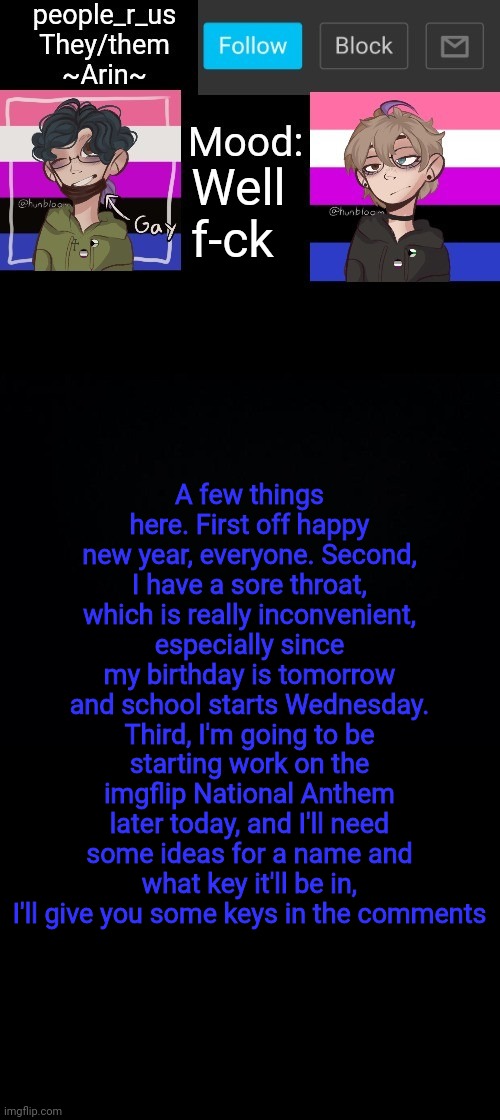 Yeah I'm turning 15 tmrw | Well f-ck; A few things here. First off happy new year, everyone. Second, I have a sore throat, which is really inconvenient, especially since my birthday is tomorrow and school starts Wednesday. Third, I'm going to be starting work on the imgflip National Anthem later today, and I'll need some ideas for a name and what key it'll be in, I'll give you some keys in the comments | image tagged in people _r_us announcement template v 2 784 | made w/ Imgflip meme maker