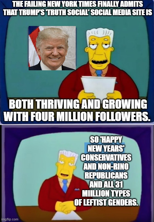 Good news everybody! | THE FAILING NEW YORK TIMES FINALLY ADMITS THAT TRUMP'S 'TRUTH SOCIAL' SOCIAL MEDIA SITE IS; BOTH THRIVING AND GROWING WITH FOUR MILLION FOLLOWERS. SO 'HAPPY NEW YEARS' CONSERVATIVES AND NON-RINO REPUBLICANS AND ALL 31 MIILLION TYPES OF LEFTIST GENDERS. | image tagged in actual news | made w/ Imgflip meme maker