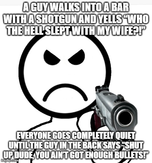 Everyone | A GUY WALKS INTO A BAR WITH A SHOTGUN AND YELLS “WHO THE HELL SLEPT WITH MY WIFE?!”; EVERYONE GOES COMPLETELY QUIET UNTIL THE GUY IN THE BACK SAYS “SHUT UP DUDE, YOU AIN’T GOT ENOUGH BULLETS!” | image tagged in offiz pointing gun but angry | made w/ Imgflip meme maker