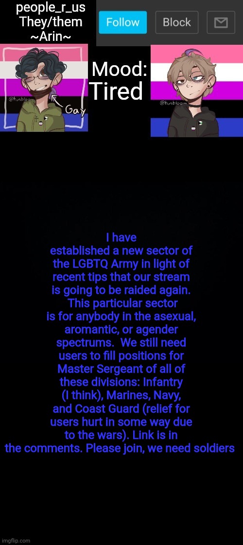 people _r_us announcement template v. 2.784 | Tired; I have established a new sector of the LGBTQ Army in light of recent tips that our stream is going to be raided again.  This particular sector is for anybody in the asexual, aromantic, or agender spectrums.  We still need users to fill positions for Master Sergeant of all of these divisions: Infantry (I think), Marines, Navy, and Coast Guard (relief for users hurt in some way due to the wars). Link is in the comments. Please join, we need soldiers | image tagged in people _r_us announcement template v 2 784 | made w/ Imgflip meme maker