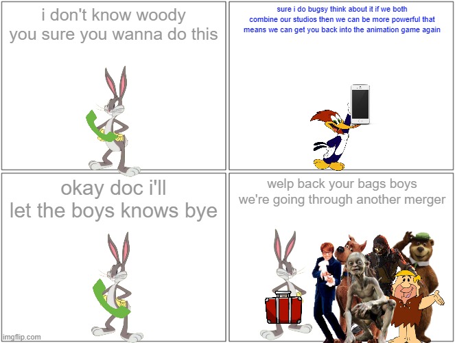 before the merger | i don't know woody you sure you wanna do this; sure i do bugsy think about it if we both combine our studios then we can be more powerful that means we can get you back into the animation game again; okay doc i'll let the boys knows bye; welp back your bags boys we're going through another merger | image tagged in memes,blank comic panel 2x2,warner bros,universal studios,merger | made w/ Imgflip meme maker
