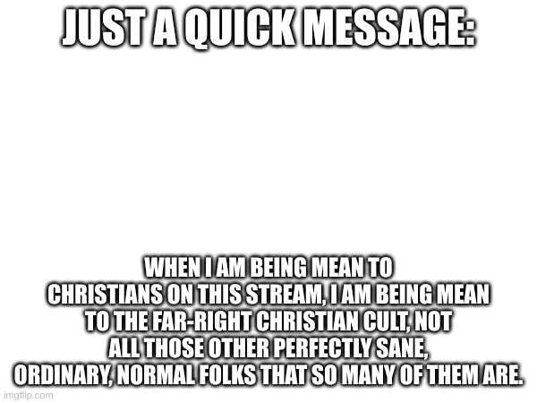 JUST A QUICK MESSAGE:; WHEN I AM BEING MEAN TO CHRISTIANS ON THIS STREAM, I AM BEING MEAN TO THE FAR-RIGHT CHRISTIAN CULT, NOT ALL THOSE OTHER PERFECTLY SANE, ORDINARY, NORMAL FOLKS THAT SO MANY OF THEM ARE. | made w/ Imgflip meme maker