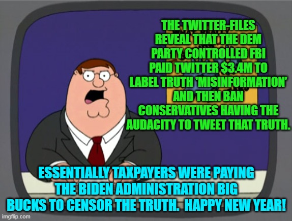 Happy New Year leftist controlled media outlets and FBI colluders! | THE TWITTER-FILES REVEAL THAT THE DEM PARTY CONTROLLED FBI PAID TWITTER $3.4M TO LABEL TRUTH 'MISINFORMATION’ AND THEN BAN CONSERVATIVES HAVING THE AUDACITY TO TWEET THAT TRUTH. ESSENTIALLY TAXPAYERS WERE PAYING THE BIDEN ADMINISTRATION BIG BUCKS TO CENSOR THE TRUTH.  HAPPY NEW YEAR! | image tagged in peter griffin news | made w/ Imgflip meme maker