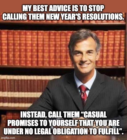 Lawyerly Dad Joke | MY BEST ADVICE IS TO STOP CALLING THEM NEW YEAR'S RESOLUTIONS. INSTEAD, CALL THEM “CASUAL PROMISES TO YOURSELF THAT YOU ARE UNDER NO LEGAL OBLIGATION TO FULFILL”. | image tagged in lawyer | made w/ Imgflip meme maker