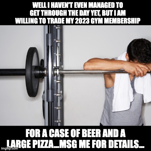 A fresh new start on the old bad habits | WELL I HAVEN'T EVEN MANAGED TO GET THROUGH THE DAY YET, BUT I AM WILLING TO TRADE MY 2023 GYM MEMBERSHIP; FOR A CASE OF BEER AND A LARGE PIZZA...MSG ME FOR DETAILS... | image tagged in sad gym guy | made w/ Imgflip meme maker