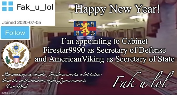 W I D E Fak_u_lol Presidential announcement template | Happy New Year! I’m appointing to Cabinet Firestar9990 as Secretary of Defense and AmericanViking as Secretary of State | image tagged in w i d e fak_u_lol presidential announcement template | made w/ Imgflip meme maker